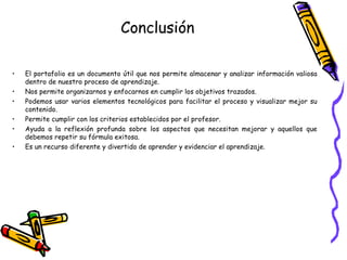 Conclusión
•
•
•
•
•
•

El portafolio es un documento útil que nos permite almacenar y analizar información valiosa
dentro de nuestro proceso de aprendizaje.
Nos permite organizarnos y enfocarnos en cumplir los objetivos trazados.
Podemos usar varios elementos tecnológicos para facilitar el proceso y visualizar mejor su
contenido.
Permite cumplir con los criterios establecidos por el profesor.
Ayuda a la reflexión profunda sobre los aspectos que necesitan mejorar y aquellos que
debemos repetir su fórmula exitosa.
Es un recurso diferente y divertido de aprender y evidenciar el aprendizaje.

 