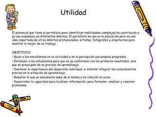 Utilidad
El potencial que tiene el portafolio para identificar habilidades complejas ha contribuido a
su uso expansivo en diferentes ámbitos. El portafolio se usa en la educación pero es una
idea importada de otros ámbitos profesionales: artistas, fotógrafos y arquitectos para
mostrar lo mejor de su trabajo.
OBJETIVOS:
• Guiar a los estudiantes en su actividad y en la percepción sus propios progresos.
• Estimular a los estudiantes para que no se conformen con los primeros resultados, sino
que se preocupen de su proceso de aprendizaje.
• Destacar la importancia del desarrollo individual, e intentar integrar los conocimientos
previos en la situación de aprendizaje.
• Resaltar lo que un estudiante sabe de sí mismo y en relación al curso.
• Desarrollar la capacidad para localizar información, para formular, analizar y resolver
problemas.

 
