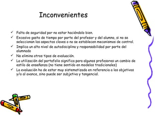 Inconvenientes
 Falta de seguridad por no estar haciéndolo bien.
 Excesivo gasto de tiempo por parte del profesor y del alumno, si no se
seleccionan los aspectos claves o no se establecen mecanismos de control.
 Implica un alto nivel de autodisciplina y responsabilidad por parte del
alumnado
 No elimina otros tipos de evaluación.
 La utilización del portafolio significa para algunos profesores un cambio de
estilo de enseñanza (no tiene sentido en modelos tradicionales)
 La evaluación ha de estar muy sistematizada en referencia a los objetivos
y/o al avance, sino puede ser subjetiva y tangencial.

 