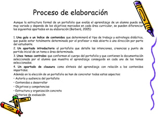Proceso de elaboración
Aunque la estructura formal de un portafolio que evalúa el aprendizaje de un alumno pueda ser
muy variada y dependa de los objetivos marcados en cada área curricular, se pueden diferenciar
los siguientes apartados en su elaboración (Barberá, 2005):
1. Una guía o un índice de contenidos que determinará el tipo de trabajo y estrategia didáctica,
que puede estar totalmente determinado por el profesor o más abierto a una dirección por parte
del estudiante.
2. Un apartado introductorio al portafolio que detalle las intenciones, creencias y punto de
partida inicial de un tema o área determinada.
3. Unos temas centrales que conforman el cuerpo del portafolio y que contienen la documentación
seleccionada por el alumno que muestra el aprendizaje conseguido en cada uno de los temas
seleccionados.
4. Un apartado de clausura como síntesis del aprendizaje con relación a los contenidos
impartidos.
Además en la elección de un portafolio se han de concretar todos estos aspectos:
• Autoría y audiencia del portafolio
• Contenidos a desarrollar
• Objetivos y competencias
• Estructura y organización concreta
• Criterios de evaluación

 
