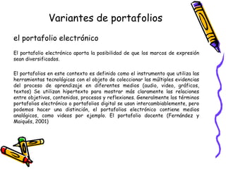 Variantes de portafolios
el portafolio electrónico
El portafolio electrónico aporta la posibilidad de que los marcos de expresión
sean diversificados.
El portafolios en este contexto es definido como el instrumento que utiliza las
herramientas tecnológicas con el objeto de coleccionar las múltiples evidencias
del proceso de aprendizaje en diferentes medios (audio, video, gráficos,
textos) Se utilizan hipertexto para mostrar más claramente las relaciones
entre objetivos, contenidos, procesos y reflexiones. Generalmente los términos
portafolios electrónico o portafolios digital se usan intercambiablemente, pero
podemos hacer una distinción, el portafolios electrónico contiene medios
analógicos, como videos por ejemplo. El portafolio docente (Fernández y
Maiqués, 2001)

 