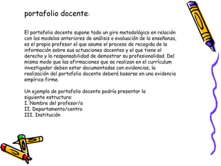 portafolio docente:
El portafolio docente supone todo un giro metodológico en relación
con los modelos anteriores de análisis o evaluación de la enseñanza,
es el propio profesor el que asume el proceso de recogida de la
información sobre sus actuaciones docentes y el que tiene el
derecho y la responsabilidad de demostrar su profesionalidad. Del
mismo modo que las afirmaciones que se realizan en el currículum
investigador deben estar documentadas con evidencias, la
realización del portafolio docente deberá basarse en una evidencia
empírica firme.
Un ejemplo de portafolio docente podría presentar la
siguiente estructura:
I. Nombre del profesor/a
II. Departamento/centro
III. Institución

 