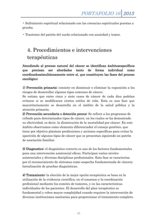 PORTAFOLIO 16 2013
• Sufrimiento espiritual relacionado con las creencias espirituales puestas a
prueba.
• Trastorno del patrón del sueño relacionado con ansiedad y temor.

4. Procedimientos e intervenciones
terapéuticas
Atendiendo al proceso natural del cáncer se identifican ámbitosespecíficos
que precisan ser abordados tanto de forma individual como
coordinadossimultáneamente entre sí, que constituyen las fases del proceso
oncológico:
1) Prevención primaria: consiste en disminuir o eliminar la exposición a los
riesgos de desarrollar algunos tipos comunes de cáncer.
Se estima que entre cinco y siete casos de cáncer de cada diez podrían
evitarse si se modificaran ciertos estilos de vida. Esta es una fase que
mayoritariamente se desarrolla en el ámbito de la salud pública y la
atención primaria.
2) Prevención secundaria o detección precoz: Se refiere a los programas de
cribado para determinados tipos de cáncer, en los cuales se ha demostrado
su efectividad, es decir, la disminución de la mortalidad por cáncer. En este
ámbito observamos como elemento diferenciador el consejo genético, que
tiene por objetivo plantear predicciones y acciones específicas para evitar la
aparición de algunos tipos de cáncer que se presentan siguiendo un patrón
de asociación familiar.
3) Diagnostico: el diagnóstico correcto es uno de los factores fundamentales
para una intervención asistencial eficaz. Participan varios niveles
asistenciales y diversas disciplinas profesionales. Esta fase se caracteriza
por el reconocimiento de síntomas como sospecha fundamentada de cáncery
larealización de pruebas diagnósticas.
4) Tratamiento: la elección de la mejor opción terapéutica se basa en la
utilización de la evidencia científica, en el consenso y la coordinación
profesional mediante los comités de tumores, y en las características
individuales de los pacientes. El desarrollo del plan terapéutico es
fundamental y cobra mayor complejidad cuando requiere la intervención de
diversas instituciones sanitarias para proporcionar el tratamiento completo.

10

 