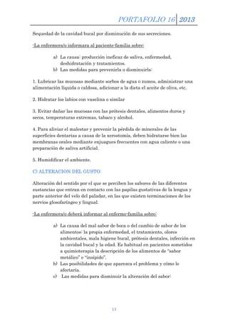 PORTAFOLIO 16 2013
Sequedad de la cavidad bucal por disminución de sus secreciones.
-La enfermera/o informara al paciente-familia sobre:
a) La causa: producción ineficaz de saliva, enfermedad,
deshidratación y tratamientos.
b) Las medidas para prevenirla o disminuirla:
1. Lubricar las mucosas mediante sorbos de agua o zumos, administrar una
alimentación líquida o caldosa, adicionar a la dieta el aceite de oliva, etc.
2. Hidratar los labios con vaselina o similar
3. Evitar dañar las mucosas con las prótesis dentales, alimentos duros y
secos, temperaturas extremas, tabaco y alcohol.
4. Para aliviar el malestar y prevenir la pérdida de minerales de las
superficies dentarias a causa de la xerostomía, deben hidratarse bien las
membranas orales mediante enjuagues frecuentes con agua caliente o una
preparación de saliva artificial.
5. Humidificar el ambiente.
C) ALTERACION DEL GUSTO:
Alteración del sentido por el que se perciben los sabores de las diferentes
sustancias que entran en contacto con las papilas gustativas de la lengua y
parte anterior del velo del paladar, en las que existen terminaciones de los
nervios glosofaríngeo y lingual.
-La enfermera/o deberá informar al enfermo-familia sobre:
a) La causa del mal sabor de boca o del cambio de sabor de los
alimentos: la propia enfermedad, el tratamiento, olores
ambientales, mala higiene bucal, prótesis dentales, infección en
la cavidad bucal y la edad. Es habitual en pacientes sometidos
a quimioterapia la descripción de los alimentos de “sabor
metálico” e “insípido”.
b) Las posibilidades de que aparezca el problema y cómo le
afectaría.
c) Las medidas para disminuir la alteración del sabor:

13

 