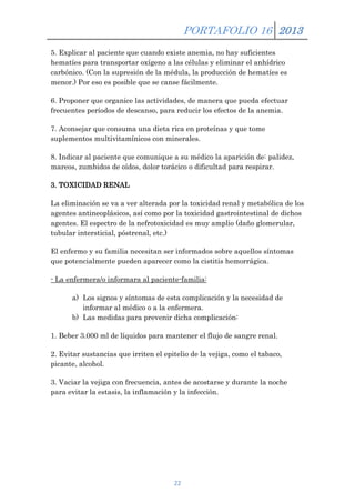 PORTAFOLIO 16 2013
5. Explicar al paciente que cuando existe anemia, no hay suficientes
hematíes para transportar oxígeno a las células y eliminar el anhídrico
carbónico. (Con la supresión de la médula, la producción de hematíes es
menor.) Por eso es posible que se canse fácilmente.
6. Proponer que organice las actividades, de manera que pueda efectuar
frecuentes períodos de descanso, para reducir los efectos de la anemia.
7. Aconsejar que consuma una dieta rica en proteínas y que tome
suplementos multivitamínicos con minerales.
8. Indicar al paciente que comunique a su médico la aparición de: palidez,
mareos, zumbidos de oídos, dolor torácico o dificultad para respirar.
3. TOXICIDAD RENAL
La eliminación se va a ver alterada por la toxicidad renal y metabólica de los
agentes antineoplásicos, así como por la toxicidad gastrointestinal de dichos
agentes. El espectro de la nefrotoxicidad es muy amplio (daño glomerular,
tubular intersticial, póstrenal, etc.)
El enfermo y su familia necesitan ser informados sobre aquellos síntomas
que potencialmente pueden aparecer como la cistitis hemorrágica.
- La enfermera/o informara al paciente-familia:
a) Los signos y síntomas de esta complicación y la necesidad de
informar al médico o a la enfermera.
b) Las medidas para prevenir dicha complicación:
1. Beber 3.000 ml de líquidos para mantener el flujo de sangre renal.
2. Evitar sustancias que irriten el epitelio de la vejiga, como el tabaco,
picante, alcohol.
3. Vaciar la vejiga con frecuencia, antes de acostarse y durante la noche
para evitar la estasis, la inflamación y la infección.

22

 