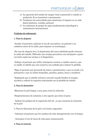 PORTAFOLIO 16 2013
a) La aparición del cambio de imagen (real o potencial) y cuándo se
producirá. Si es transitorio o permanente.
b) Conductas de autocuidado para miminizar el impacto en su vida
diaria (prótesis, vestidos, pelucas)
c) La existencia de grupos de apoyo profesionales (psicólogos) y
comunitarios (asociaciones)
Cuidados de enfermería:
1. Para la alopecia:
-Ayudar al paciente a planear el uso de una peluca, un pañuelo o un
sombrero antes de la caída, para mejorar su autoimagen.
-En caso de alopecia leve, la hipotermia del cuero cabelludo puede retrasar
la caída del cabello. Ofrézcale una terapia preventiva con torniquete o gorro
con hielo según las normas y el diagnóstico.
-Indique al paciente que utilice champuses neutros y cepillos suaves y que
se cepille el cabello que aún conserva con cuidado para reducir la pérdida.
-Diga al paciente que prescinda de tintes y permanentes y que no acuda a la
peluquería y que no utilice horquillas, ganchos, gomas, lacas y secadores.
-Explíquele que el cabello volverá a crecerle cuando finalice la terapia,
ayudará a reducir la angustia relacionada con la pérdida de cabello.
2. Para la dermatitis:
-Mantener la piel limpia y seca para evitar la infección.
-Emplearlociones de calamina u otro agente que alivie el picor.
- Indicar los peligros de la exposición del sol, ya que aumenta la irritación
de la piel.
3. Para la discromía de la piel y los lechos ungueales:
- Informar al paciente que los cambios de color desaparecerán con el tiempo.
- Aconsejar el uso de lacas de uñas para enmascararla.
4. Para la ictericia:

25

 