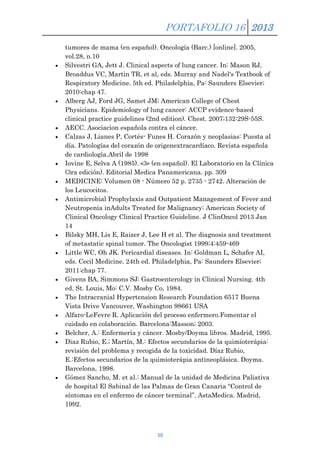 PORTAFOLIO 16 2013
tumores de mama (en español). Oncología (Barc.) [online]. 2005,
vol.28, n.10
Silvestri GA, Jett J. Clinical aspects of lung cancer. In: Mason RJ,
Broaddus VC, Martin TR, et al, eds. Murray and Nadel's Textbook of
Respiratory Medicine. 5th ed. Philadelphia, Pa: Saunders Elsevier;
2010:chap 47.
Alberg AJ, Ford JG, Samet JM; American College of Chest
Physicians. Epidemiology of lung cancer: ACCP evidence-based
clinical practice guidelines (2nd edition). Chest. 2007;132:29S-55S.
AECC. Asociacion española contra el cáncer.
Calzas J, Lianes P, Cortés- Funes H. Corazón y neoplasias: Puesta al
día. Patologías del corazón de origenextracardíaco. Revista española
de cardiología.Abril de 1998
Iovine E, Selva A (1985). «3» (en español). El Laboratorio en la Clínica
(3ra edición). Editorial Medica Panamericana. pp. 309
MEDICINE: Volumen 08 - Número 52 p. 2735 - 2742. Alteración de
los Leucocitos.
Antimicrobial Prophylaxis and Outpatient Management of Fever and
Neutropenia inAdults Treated for Malignancy: American Society of
Clinical Oncology Clinical Practice Guideline. J ClinOncol 2013 Jan
14
Bilsky MH, Lis E, Raizer J, Lee H et al. The diagnosis and treatment
of metastatic spinal tumor. The Oncologist 1999;4:459-469
Little WC, Oh JK. Pericardial diseases. In: Goldman L, Schafer AI,
eds. Cecil Medicine. 24th ed. Philadelphia, Pa: Saunders Elsevier;
2011:chap 77.
Givens BA, Simmons SJ: Gastroenterology in Clinical Nursing. 4th
ed. St. Louis, Mo: C.V. Mosby Co, 1984.
The Intracranial Hypertension Research Foundation 6517 Buena
Vista Drive Vancouver, Washington 98661 USA
Alfaro-LeFevre R. Aplicación del proceso enfermero.Fomentar el
cuidado en colaboración. Barcelona:Masson; 2003.
Belcher, A.: Enfermería y cáncer. Mosby/Doyma libros. Madrid, 1995.
Diaz Rubio, E.; Martín, M.: Efectos secundarios de la quimioterápia:
revisión del problema y recogida de la toxicidad. Díaz Rubio,
E.:Efectos secundarios de la quimioterápia antineoplásica. Doyma.
Barcelona, 1998.
Gómez Sancho, M. et al.: Manual de la unidad de Medicina Paliativa
de hospital El Sabinal de las Palmas de Gran Canaria “Control de
síntomas en el enfermo de cáncer terminal”. AstaMedica. Madrid,
1992.

38

 