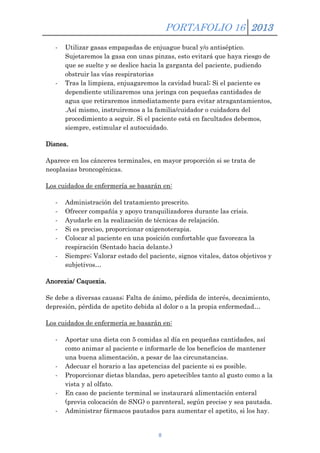 PORTAFOLIO 16 2013
-

-

Utilizar gasas empapadas de enjuague bucal y/o antiséptico.
Sujetaremos la gasa con unas pinzas, esto evitará que haya riesgo de
que se suelte y se deslice hacia la garganta del paciente, pudiendo
obstruir las vías respiratorias
Tras la limpieza, enjuagaremos la cavidad bucal; Si el paciente es
dependiente utilizaremos una jeringa con pequeñas cantidades de
agua que retiraremos inmediatamente para evitar atragantamientos,
.Así mismo, instruiremos a la familia/cuidador o cuidadora del
procedimiento a seguir. Si el paciente está en facultades debemos,
siempre, estimular el autocuidado.

Disnea.
Aparece en los cánceres terminales, en mayor proporción si se trata de
neoplasias broncogénicas.
Los cuidados de enfermería se basarán en:
-

Administración del tratamiento prescrito.
Ofrecer compañía y apoyo tranquilizadores durante las crisis.
Ayudarle en la realización de técnicas de relajación.
Si es preciso, proporcionar oxigenoterapia.
Colocar al paciente en una posición confortable que favorezca la
respiración (Sentado hacia delante.)
Siempre; Valorar estado del paciente, signos vitales, datos objetivos y
subjetivos…

Anorexia/ Caquexia.
Se debe a diversas causas; Falta de ánimo, pérdida de interés, decaimiento,
depresión, pérdida de apetito debida al dolor o a la propia enfermedad…
Los cuidados de enfermería se basarán en:
-

-

Aportar una dieta con 5 comidas al día en pequeñas cantidades, así
como animar al paciente e informarle de los beneficios de mantener
una buena alimentación, a pesar de las circunstancias.
Adecuar el horario a las apetencias del paciente si es posible.
Proporcionar dietas blandas, pero apetecibles tanto al gusto como a la
vista y al olfato.
En caso de paciente terminal se instaurará alimentación enteral
(previa colocación de SNG) o parenteral, según precise y sea pautada.
Administrar fármacos pautados para aumentar el apetito, si los hay.

8

 