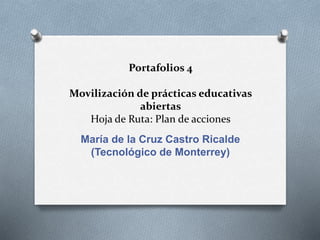 Portafolios 4 
Movilización de prácticas educativas 
abiertas 
Hoja de Ruta: Plan de acciones 
María de la Cruz Castro Ricalde 
(Tecnológico de Monterrey) 
 