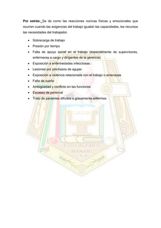 Por estrés: Se da como las reacciones nocivas físicas y emocionales que
ocurren cuando las exigencias del trabajo igualan las capacidades, los recursos
las necesidades del trabajador.
 Sobrecarga de trabajo
 Presión por tiempo
 Falta de apoyo social en el trabajo (especialmente de supervisores,
enfermeras a cargo y dirigentes de la gerencia)
 Exposición a enfermedades infecciosa
 Lesiones por pinchazos de agujas
 Exposición a violencia relacionada con el trabajo o amenazas
 Falta de sueño
 Ambigüedad y conflicto en las funciones
 Escasez de personal
 Trato de pacientes difíciles o gravemente enfermos
 