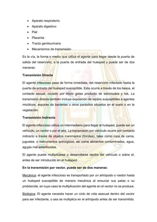  Aparato respiratorio
 Aparato digestivo
 Piel
 Placenta
 Tracto genitourinario
 Mecanismos de transmisión
Es la vía, la forma o medio que utiliza el agente para llegar desde la puerta de
salida del reservorio, a la puerta de entrada del huésped y puede ser de dos
maneras:
Transmisión Directa
El agente infeccioso pasa de forma inmediata, del reservorio infectado hasta la
puerta de entrada del huésped susceptible. Esta ocurre a través de los besos, el
contacto sexual, rociado por micro gotas producto de estornudos y tos, La
transmisión directa también incluye exposición de tejidos susceptibles a agentes
micóticos, esporas de bacterias u otros parásitos situados en el suelo o en la
vegetación.
Transmisión Indirecta
El agente infeccioso utiliza un intermediario para llegar al huésped, puede ser un
vehículo, un vector o por el aire. La transmisión por vehículo ocurre por contacto
indirecto a través de objetos inanimados (fómites), tales como ropa de cama,
juguetes, o instrumentos quirúrgicos, así como alimentos contaminados, agua,
agujas mal esterilizadas.
El agente puede multiplicarse o desarrollarse dentro del vehículo o sobre el,
antes de ser introducido en el huésped.
En la transmisión por vector, puede ser de dos maneras:
Mecánica: el agente infeccioso es transportado por un artrópodo o roedor hasta
un huésped susceptible de manera mecánica al ensuciar sus patas o su
probóscide, en cuyo caso la multiplicación del agente en el vector no se produce.
Biológica: El agente necesita hacer un ciclo de vida asexual dentro del vector
para ser infectante, o sea se multiplica en el artrópodo antes de ser transmitido.
 