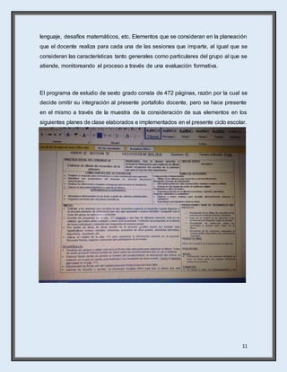 11
lenguaje, desafíos matemáticos, etc. Elementos que se consideran en la planeación
que el docente realiza para cada una de las sesiones que imparte, al igual que se
consideran las características tanto generales como particulares del grupo al que se
atiende, monitoreando el proceso a través de una evaluación formativa.
El programa de estudio de sexto grado consta de 472 páginas, razón por la cual se
decide omitir su integración al presente portafolio docente, pero se hace presente
en el mismo a través de la muestra de la consideración de sus elementos en los
siguientes planes de clase elaborados e implementados en el presente ciclo escolar.
 