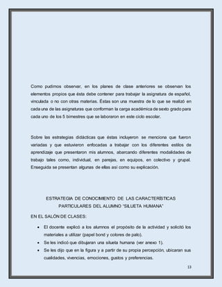 13
Como pudimos observar, en los planes de clase anteriores se observan los
elementos propios que ésta debe contener para trabajar la asignatura de español,
vinculada o no con otras materias. Éstas son una muestra de lo que se realizó en
cada una de las asignaturas que conforman la carga académica de sexto grado para
cada uno de los 5 bimestres que se laboraron en este ciclo escolar.
Sobre las estrategias didácticas que éstas incluyeron se menciona que fueron
variadas y que estuvieron enfocadas a trabajar con los diferentes estilos de
aprendizaje que presentaron mis alumnos, abarcando diferentes modalidades de
trabajo tales como, individual, en parejas, en equipos, en colectivo y grupal.
Enseguida se presentan algunas de ellas así como su explicación.
ESTRATEGIA DE CONOCIMIENTO DE LAS CARACTERÍSTICAS
PARTICULARES DEL ALUMNO “SILUETA HUMANA”
EN EL SALÓN DE CLASES:
 El docente explicó a los alumnos el propósito de la actividad y solicitó los
materiales a utilizar (papel bond y colores de palo).
 Se les indicó que dibujaran una silueta humana (ver anexo 1).
 Se les dijo que en la figura y a partir de su propia percepción, ubicaran sus
cualidades, vivencias, emociones, gustos y preferencias.
 