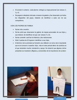 14
 Al concluir lo anterior, cada alumno entregó su mapa personal (ver anexos 2,
3 y 4).
 Se pegaron alrededor del aula a manera de galería y fue observado por todos
los integrantes del grupo, tratando de identificar a cada uno de sus
compañeros.
CON LOS PADRES DE FAMILIA:
 Se les citó a reunión.
 Se les pidió que observaran la galería de mapas personales de sus hijos y
que trataran de identificar al suyo (ver anexos 5 y 6).
 Se les comentó cuál fue la dinámica y las indicaciones.
 Sólo 2 padres de 22 lograron identificar a sus hijos.
 Al término de la actividad se fomentó una reflexión en torno de lo importante
que es el conocer a nuestros hijos, más en este periodo lleno de cambios en
el que necesitan mucha orientación y apoyo. Se observó que algunos de los
presentes se mostraron afligidos y conscientes de la importancia de su labor.
ANEXO 3
 