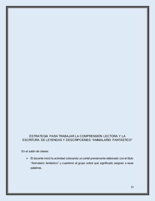 15
ESTRATEGIA PARA TRABAJAR LA COMPRENSIÓN LECTORA Y LA
ESCRITURA DE LEYENDAS Y DESCRIPCIONES “ANIMALARIO FANTÁSTICO”
En el salón de clases:
 El docente inició la actividad colocando un cartel previamente elaborado con el título
“Animalario fantástico” y cuestionó al grupo sobre qué significado asignan a esas
palabras.
 