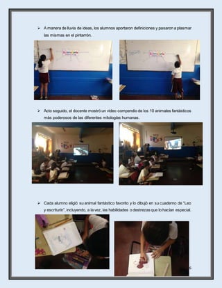16
 A manera de lluvia de ideas, los alumnos aportaron definiciones y pasaron a plasmar
las mismas en el pintarrón.
 Acto seguido, el docente mostró un video compendio de los 10 animales fantásticos
más poderosos de las diferentes mitologías humanas.
 Cada alumno eligió su animal fantástico favorito y lo dibujó en su cuaderno de “Leo
y escriturín”, incluyendo, a la vez, las habilidades o destrezas que lo hacían especial.
 