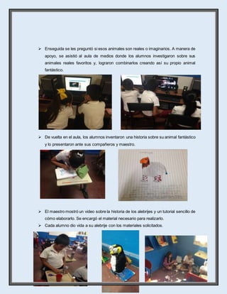 17
 Enseguida se les preguntó si esos animales son reales o imaginarios. A manera de
apoyo, se asistió al aula de medios donde los alumnos investigaron sobre sus
animales reales favoritos y, lograron combinarlos creando así su propio animal
fantástico.
 De vuelta en el aula, los alumnos inventaron una historia sobre su animal fantástico
y lo presentaron ante sus compañeros y maestro.
 El maestro mostró un video sobre la historia de los alebrijes y un tutorial sencillo de
cómo elaborarlo. Se encargó el material necesario para realizarlo.
 Cada alumno dio vida a su alebrije con los materiales solicitados.
 