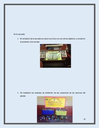 18
En la escuela:
 En el balcón de la escuela se colocó una lona con uno de los objetivos a cumplir en
el presente ciclo escolar.
 Se instalaron los estantes de exhibición de las creaciones de los alumnos del
plantel.
 