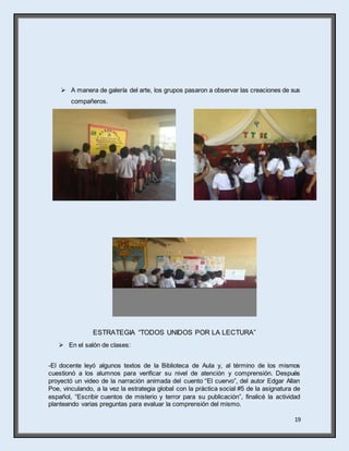 19
 A manera de galería del arte, los grupos pasaron a observar las creaciones de sus
compañeros.
ESTRATEGIA “TODOS UNIDOS POR LA LECTURA”
 En el salón de clases:
-El docente leyó algunos textos de la Biblioteca de Aula y, al término de los mismos
cuestionó a los alumnos para verificar su nivel de atención y comprensión. Después
proyectó un video de la narración animada del cuento “El cuervo”, del autor Edgar Allan
Poe, vinculando, a la vez la estrategia global con la práctica social #5 de la asignatura de
español, “Escribir cuentos de misterio y terror para su publicación”, finalicé la actividad
planteando varias preguntas para evaluar la comprensión del mismo.
 