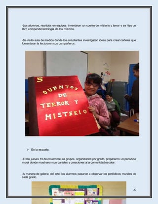 20
-Los alumnos, reunidos en equipos, inventaron un cuento de misterio y terror y se hizo un
libro compendio/antología de los mismos.
-Se visitó aula de medios donde los estudiantes investigaron ideas para crear carteles que
fomentaran la lectura en sus compañeros.
 En la escuela:
-El día jueves 19 de noviembre los grupos, organizados por grado, prepararon un periódico
mural donde mostraron sus carteles y creaciones a la comunidad escolar.
-A manera de galería del arte, los alumnos pasaron a observar los periódicos murales de
cada grado.
 