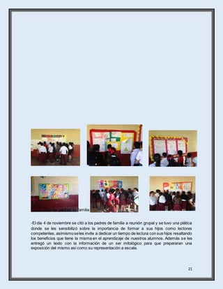 21
 Con los padres de familia:
-El día 4 de noviembre se citó a los padres de familia a reunión grupal y se tuvo una plática
donde se les sensibilizó sobre la importancia de formar a sus hijos como lectores
competentes, asimismoseles invite a dedicar un tiempo de lectura con sus hijos resaltando
los beneficios que tiene la misma en el aprendizaje de nuestros alumnos. Además se les
entregó un texto con la información de un ser mitológico para que prepararan una
exposición del mismo así como su representación a escala.
 