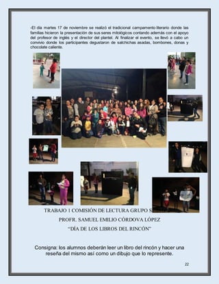 22
-El día martes 17 de noviembre se realizó el tradicional campamento literario donde las
familias hicieron la presentación de sus seres mitológicos contando además con el apoyo
del profesor de inglés y el director del plantel. Al finalizar el evento, se llevó a cabo un
convivio donde los participantes degustaron de salchichas asadas, bombones, donas y
chocolate caliente.
TRABAJO 1 COMISIÓN DE LECTURA GRUPO SEXTO “B”
PROFR. SAMUEL EMILIO CÓRDOVA LÓPEZ
“DÍA DE LOS LIBROS DEL RINCÓN”
Consigna: los alumnos deberán leer un libro del rincón y hacer una
reseña del mismo así como un dibujo que lo represente.
 
