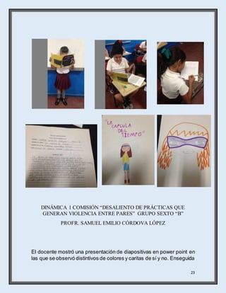 23
DINÁMICA 1 COMISIÓN “DESALIENTO DE PRÁCTICAS QUE
GENERAN VIOLENCIA ENTRE PARES” GRUPO SEXTO “B”
PROFR. SAMUEL EMILIO CÓRDOVA LÓPEZ
El docente mostró una presentación de diapositivas en power point en
las que se observó distintivos de colores y caritas de sí y no. Enseguida
 