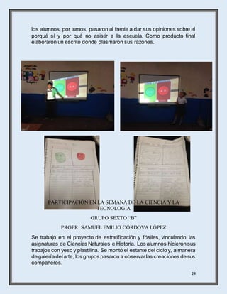 24
los alumnos, por turnos, pasaron al frente a dar sus opiniones sobre el
porqué sí y por qué no asistir a la escuela. Como producto final
elaboraron un escrito donde plasmaron sus razones.
PARTICIPACIÓN EN LA SEMANA DE LA CIENCIA Y LA
TECNOLOGÍA
GRUPO SEXTO “B”
PROFR. SAMUEL EMILIO CÓRDOVA LÓPEZ
Se trabajó en el proyecto de estratificación y fósiles, vinculando las
asignaturas de Ciencias Naturales e Historia. Los alumnos hicieron sus
trabajos con yeso y plastilina. Se montó el estante del ciclo y, a manera
de galería delarte, los grupos pasaron a observarlas creaciones de sus
compañeros.
 
