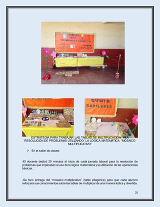 25
ESTRATEGIA PARA TRABAJAR LAS TABLAS DE MULTIPLICACIÓN Y LA
RESOLUCIÓN DE PROBLEMAS UTILIZANDO LA LÓGICA MATEMÁTICA “MOSAICO
MULTIPLICATIVO”
 En el salón de clases:
-El docente dedicó 20 minutos al inicio de cada jornada laboral para la resolución de
problemas que implicaban el uso de la lógica matemática y la utilización de las operaciones
básicas.
-Se hizo entrega del “mosaico multiplicativo” (tabla pitagórica) para que cada alumno
reforzara sus conocimientos sobre las tablas de multiplicar de una manera lúdica y divertida.
 