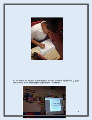 26
-Se resolvieron los desafíos matemáticos de manera, individual, colaborativa y grupal
aprovechando el uso del cañón para su proyección y realización.
 
