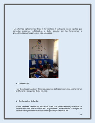 27
-Los alumnos exploraron los libros de la biblioteca de aula para buscar aquellos que
contenían problemas multiplicativos y darles solución con las herramientas o
procedimientos que les parecieron más adecuados.
 En la escuela:
-Los docentes compartieron diferentes problemas de lógica matemática para formar un
problemario o compendio de los mismos.
 Con los padres de familia:
-En las reuniones de rendición de cuentas se les pidió que le dieran seguimiento a los
trabajos realizados en su cuaderno de “Leo y escriturín”, donde también se incluyen los
trabajos correspondientes a las actividades para empezar bien el día.
 