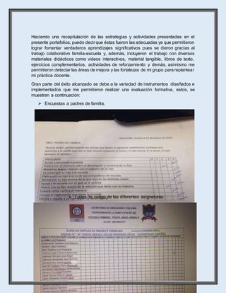 28
Haciendo una recapitulación de las estrategias y actividades presentadas en el
presente portafolios, puedo decir que éstas fueron las adecuadas ya que permitieron
lograr fomentar verdaderos aprendizajes significativos pues se dieron gracias al
trabajo colaborativo familia-escuela y, además, incluyeron el trabajo con diversos
materiales didácticos como videos interactivos, material tangible, libros de texto,
ejercicios complementarios, actividades de reforzamiento y demás, asimismo me
permitieron detectar las áreas de mejora y las fortalezas de mi grupo para replantear
mi práctica docente.
Gran parte del éxito alcanzado se debe a la variedad de instrumentos diseñados e
implementados que me permitieron realizar una evaluación formativa, estos, se
muestran a continuación:
 Encuestas a padres de familia.
 Listas de cotejo de las diferentes asignaturas.
 