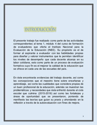 3
El presente trabajo fue realizado como parte de las actividades
correspondientes al tema 1, módulo 4 del curso de formación
de evaluadores que oferta el Instituto Nacional para la
Evaluación de la Educación (INEE). Su propósito es el de
formar al aspirante a evaluador con las habilidades propias
para diseñar y valorar instrumentos que le permitan identificar
los niveles de desempeño que cada docente alcanza en su
labor cotidiana, esto como parte de un proceso de evaluación
formativa cuyo fin es el mejorar la calidad de la educación que
se ofrece en cada una de las escuelas del país.
En éste encontrarás evidencias del trabajo docente, así como
las concepciones que el maestro tiene sobre enseñanza y
aprendizaje, así como las cualidades que considera propias de
un buen profesional de la educación, además se muestran las
problemáticas y necesidades que éste enfrentó durante el ciclo
escolar que culmina (2015-2016) así como las fortalezas y
áreas de oportunidad que se presentaron, poniendo de
manifiesto las teorías que guían su praxis y ahondando en la
reflexión a través de la autoevaluación con fines de mejora.
 