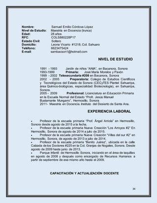 34
Nombre: Samuel Emilio Córdova López
Nivel de Estudio: Maestría en Docencia (trunca)
Edad: 28 años
RFC: COLS880228P17
Estado Civil: Soltero
Domicilio: Leona Vicario #1218, Col. Sahuaro
Teléfono: 6623475424
E-mail: sambacson1@hotmail.com
NIVEL DE ESTUDIO
1991 - 1993 Jardín de niños “ANIA”, en Bacanora, Sonora
1993-1999 Primaria: José María Morelos y Pavón
1999 - 2002 Telesecundaria #208 en Bacanora, Sonora
2002 - 2005 Preparatoria: Colegio de Estudios Científicos
y Tecnológicos del Estado de Sonora (CECyTES Plantel Sahuaripa,
área Químico-biológicas, especialidad: Biotecnología), en Sahuaripa,
Sonora.
2005 - 2009 Profesional: Licenciatura en Educación Primaria
en la Escuela Normal del Estado “Profr. Jesús Manuel
Bustamante Mungarro”, Hermosillo, Sonora
2011- Maestría en Docencia. Instituto del Desierto de Santa Ana.
EXPERIENCIA LABORAL
 Profesor de la escuela primaria “Prof. Ángel Arriola” en Hermosillo,
Sonora desde agosto de 2015 a la fecha.
 Profesor de la escuela primaria Nueva Creación “Los Arroyos #2” En
Hermosillo, Sonora de agosto de 2014 a julio de 2015.
 Profesor de la escuela primaria Nueva Creación “Villas del sur #2” en
Hermosillo, Sonora, de agosto de 2013 a julio de 2014.
 Profesor de la escuela primaria “Benito Juárez”, ubicada en la calle
Calzada de los Doctores #225 en la Col. Granjas de Nogales, Sonora. Desde
agosto de 2009 hasta junio de 2013.
 Parque Infantil de Hermosillo Sonora, iniciando en el área de taquillas
en agosto de 2008 y después como encargado de Recursos Humanos a
partir de septiembre de ese mismo año hasta el 2009.
CAPACITACIÓN Y ACTUALIZACIÓN DOCENTE
 
