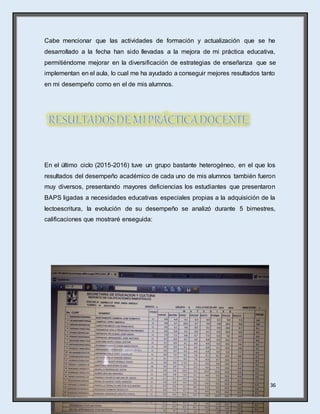 36
Cabe mencionar que las actividades de formación y actualización que se he
desarrollado a la fecha han sido llevadas a la mejora de mi práctica educativa,
permitiéndome mejorar en la diversificación de estrategias de enseñanza que se
implementan en el aula, lo cual me ha ayudado a conseguir mejores resultados tanto
en mi desempeño como en el de mis alumnos.
En el último ciclo (2015-2016) tuve un grupo bastante heterogéneo, en el que los
resultados del desempeño académico de cada uno de mis alumnos también fueron
muy diversos, presentando mayores deficiencias los estudiantes que presentaron
BAPS ligadas a necesidades educativas especiales propias a la adquisición de la
lectoescritura, la evolución de su desempeño se analizó durante 5 bimestres,
calificaciones que mostraré enseguida:
 