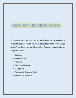 4
El presente ciclo escolar (2015-2016) tuve a mi cargo el grupo
de sexto grado, sección “B”, de la escuela primaria “Prof. Ángel
Arriola”, de la ciudad de Hermosillo, Sonora, impartiendo las
asignaturas de:
 Español
 Matemáticas
 Historia
 Ciencias Naturales
 Geografía
 Formación Cívica y Ética
 Educación Artística
 