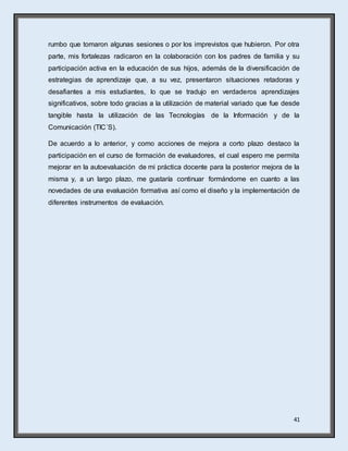 41
rumbo que tomaron algunas sesiones o por los imprevistos que hubieron. Por otra
parte, mis fortalezas radicaron en la colaboración con los padres de familia y su
participación activa en la educación de sus hijos, además de la diversificación de
estrategias de aprendizaje que, a su vez, presentaron situaciones retadoras y
desafiantes a mis estudiantes, lo que se tradujo en verdaderos aprendizajes
significativos, sobre todo gracias a la utilización de material variado que fue desde
tangible hasta la utilización de las Tecnologías de la Información y de la
Comunicación (TIC´S).
De acuerdo a lo anterior, y como acciones de mejora a corto plazo destaco la
participación en el curso de formación de evaluadores, el cual espero me permita
mejorar en la autoevaluación de mi práctica docente para la posterior mejora de la
misma y, a un largo plazo, me gustaría continuar formándome en cuanto a las
novedades de una evaluación formativa así como el diseño y la implementación de
diferentes instrumentos de evaluación.
 