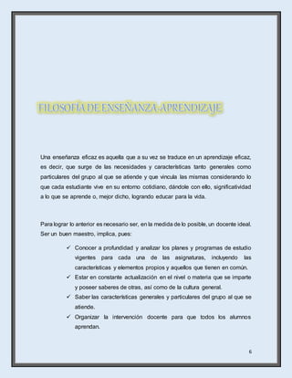 6
Una enseñanza eficaz es aquella que a su vez se traduce en un aprendizaje eficaz,
es decir, que surge de las necesidades y características tanto generales como
particulares del grupo al que se atiende y que vincula las mismas considerando lo
que cada estudiante vive en su entorno cotidiano, dándole con ello, significatividad
a lo que se aprende o, mejor dicho, logrando educar para la vida.
Para lograr lo anterior es necesario ser, en la medida de lo posible, un docente ideal.
Ser un buen maestro, implica, pues:
 Conocer a profundidad y analizar los planes y programas de estudio
vigentes para cada una de las asignaturas, incluyendo las
características y elementos propios y aquellos que tienen en común.
 Estar en constante actualización en el nivel o materia que se imparte
y poseer saberes de otras, así como de la cultura general.
 Saber las características generales y particulares del grupo al que se
atiende.
 Organizar la intervención docente para que todos los alumnos
aprendan.
 