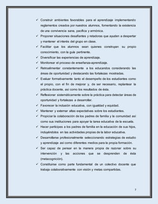 7
 Construir ambientes favorables para el aprendizaje implementando
reglamentos creados por nuestros alumnos, fomentando la existencia
de una convivencia sana, pacífica y armónica.
 Proponer situaciones desafiantes y retadoras que ayuden a despertar
y mantener el interés del grupo en clase.
 Facilitar que los alumnos sean quienes construyan su propio
conocimiento, con la guía pertinente.
 Diversificar las experiencias de aprendizaje.
 Monitorear el proceso de enseñanza-aprendizaje.
 Retroalimentar constantemente a los educandos considerando las
áreas de oportunidad y destacando las fortalezas mostradas.
 Evaluar formativamente tanto el desempeño de los estudiantes como
el propio, con el fin de mejorar y, de ser necesario, replantear la
práctica docente, así como los resultados de ésta.
 Reflexionar sistemáticamente sobre la práctica para detectar áreas de
oportunidad y fortalezas a desarrollar.
 Favorecer la inclusión educativa, con igualdad y equidad.
 Mantener y externar altas expectativas sobre los estudiantes.
 Propiciar la colaboración de los padres de familia y la comunidad así
como sus instituciones para apoyar la tarea educativa de la escuela.
 Hacer partícipes a los padres de familia en la educación de sus hijos,
incluyéndolos en las actividades propias de la labor educativa.
 Desarrollarse profesionalmente seleccionando estrategias de estudio
y aprendizaje así como diferentes medios para la propia formación.
 Ser capaz de pensar en la manera propia de razonar sobre su
intervención y las acciones que se desprenden de ésta
(metacognición).
 Constituirse como parte fundamental de un colectivo docente que
trabaja colaborativamente con visión y metas compartidas.
 
