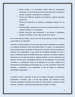 8
 Rendir cuentas a la comunidad escolar sobre los desempeños
alcanzados así como de las acciones emprendidas por la escuela en
asuntos de gestión, administración y educación.
 Producir una influencia duradera en sus alumnos, logrando educarlos
para la vida.
 Propiciar el intercambio de métodos y estrategias exitosas con sus
colegas.
 Permitirse fallar y aprender de los errores, Ken Bain sostiene que “los
mejores docentes no son perfectos”.
 Mostrar disposición para enfrentarse a sus errores y debilidades,
logrando convertirse en una mejor versión de sí mismo.
Ser un buen docente conlleva a la vez a ser una buena persona y un gran ciudadano
y para nada es una tarea fácil.
Tomando en cuenta lo anterior es que puedo decir que las debilidades que respecto
a mi práctica demostré en este ciclo escolar fueron en cuanto a la metacognición
sobre la propia manera de razonar mi intervención en el aula, así como la evaluación
formativa de mi desempeño, ya que carecí de una reflexión profunda de mi ser y
actuar y me limité a hacer las modificaciones que, conforme a la marcha, resultaron
necesarias, por el rumbo que tomaron algunas sesiones o por los imprevistos que
hubieron. Por otra parte, mis fortalezas radicaron en la colaboración con los padres
de familia y su participación activa en la educación de sus hijos, además de la
diversificación de estrategias de aprendizaje que, a su vez, presentaron situaciones
retadoras y desafiantes a mis estudiantes, lo que se tradujo en verdaderos
aprendizajes significativos.
Lo anterior me hace consciente de que soy un profesor entregado, comprometido,
responsable e innovador, pero, a la vez, algo exigente, que mantiene en todo
momento expectativas elevadas sobre cada uno de sus alumnos y propicia, en todo
momento, actitudes y disposición adecuada para el trabajo en el aula.
 
