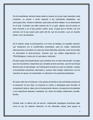 9
De mis estudiantes siempre deseo saber la manera en la que mejor aprenden cada
contenido, su pensar o sentir respecto a las actividades planteadas, sus
preocupaciones, miedos e intereses, pues estos también influyen en su desempeño
en el aula. Considero que ellos esperan de mí un guía, alguien que los apoye en
todo momento y en el que puedan confiar, pues, al igual que su familia, soy una
persona con la que pasan gran parte del día, que los escucha y que se muestra
atento a sus necesidades.
De lo anterior surge mi preocupación y el modo de trabajar con aquellos alumnos
que destacaron por la problemática presentada, para los cuales implementé
adecuaciones curriculares en cada una de las diferentes sesiones, pues dos de ellos
no dominaban la lecto-escritura, mientras que uno estaba diagnosticado con
TDAH/Epilepsia, motivo por el cual estuvo medicado.
De aquí surge el principal fracaso que considero tuve en este ciclo escolar: no lograr
que mis dos alumnos adquirieran por completo la lecto-escritura, que fue la principal
Barrera para el Aprendizaje y la Participación Social a la cual me enfrenté, aunada
a necesidades educativas especiales y, aunque hubo trabajo colaborativo con los
maestros de apoyo, los estudiantes no afianzaron los propósitos planteados.
Mi mayor éxito fue el involucrar a los padres de familia en las actividades propias de
la educación de sus hijos, en especial en cuanto a estrategias para fomentar la
comprensión lectora, tales como el campamento literario y la exposición de alebrijes
y sus respectivas leyendas inventadas por medio de trabajo colaborativo escuela-
familia.
Durante este, mi sétimo año de servicio, implementé estrategias novedosas tales
como el uso de material interactivo en las diferentes clases para apoyar la
 