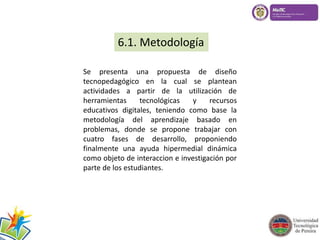 6.1. Metodología 
Se presenta una propuesta de diseño 
tecnopedagógico en la cual se plantean 
actividades a partir de la utilización de 
herramientas tecnológicas y recursos 
educativos digitales, teniendo como base la 
metodología del aprendizaje basado en 
problemas, donde se propone trabajar con 
cuatro fases de desarrollo, proponiendo 
finalmente una ayuda hipermedial dinámica 
como objeto de interaccion e investigación por 
parte de los estudiantes. 
 