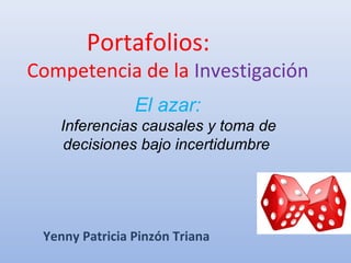 Portafolios: 
Competencia de la Investigación 
El azar: 
Inferencias causales y toma de 
decisiones bajo incertidumbre 
Yenny Patricia Pinzón Triana 
 