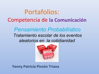 Portafolios:
Competencia de la Comunicación
Yenny Patricia Pinzón Triana
Pensamiento Probabilístico
Tratamiento escolar de los eventos
aleatorios en la cotidianidad
 