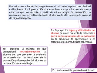 Posteriormente habré de preguntarme si mi texto explica con claridad
cuáles fueron los logros y dificultades enfrentadas por los dos alumnos y
cómo es que los detecté a partir de mi estrategia de evaluación, la
manera en que retroalimenté tanto al alumno de alto desempeño como al
de bajo desempeño
9.- Explique los logros y dificultades del
alumno de quien presentó la evidencia a
partir de los resultados de la evaluación
en la situación de aprendizaje y en
relación a los aprendizajes esperados.
10.- Explique la manera en que
proporcionó retroalimentación al
alumno del que presentó la evidencia
de acuerdo con los resultados de la
evaluación y desempeño del alumno en
la situación de aprendizaje.
En media cuartilla puedo describir esto
 