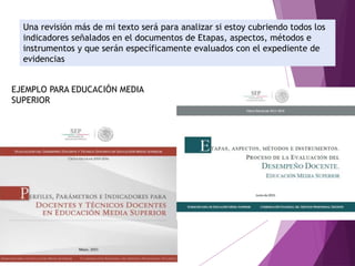 Una revisión más de mi texto será para analizar si estoy cubriendo todos los
indicadores señalados en el documentos de Etapas, aspectos, métodos e
instrumentos y que serán específicamente evaluados con el expediente de
evidencias
EJEMPLO PARA EDUCACIÓN MEDIA
SUPERIOR
 