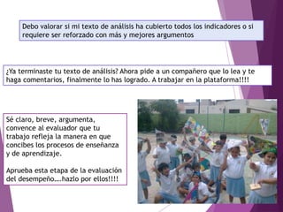 Debo valorar si mi texto de análisis ha cubierto todos los indicadores o si
requiere ser reforzado con más y mejores argumentos
¿Ya terminaste tu texto de análisis? Ahora pide a un compañero que lo lea y te
haga comentarios, finalmente lo has logrado. A trabajar en la plataforma!!!!
Sé claro, breve, argumenta,
convence al evaluador que tu
trabajo refleja la manera en que
concibes los procesos de enseñanza
y de aprendizaje.
Aprueba esta etapa de la evaluación
del desempeño….hazlo por ellos!!!!
 