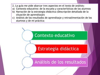 2. La guía me pide abarcar tres aspectos en el texto de análisis:
a) Contexto educativo: de la escuela y características de los alumnos
b) Narración de la estrategia didáctica (Descripción detallada de la
situación de aprendizaje)
c) Análisis de los resultados de aprendizaje y retroalimentación de los
alumnos y de mi práctica
Contexto educativo
Estrategia didáctica
Análisis de los resultados
 