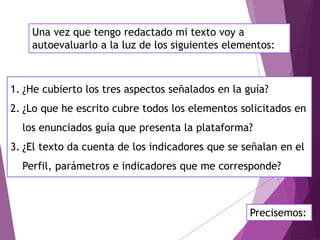 Una vez que tengo redactado mi texto voy a
autoevaluarlo a la luz de los siguientes elementos:
1. ¿He cubierto los tres aspectos señalados en la guía?
2. ¿Lo que he escrito cubre todos los elementos solicitados en
los enunciados guía que presenta la plataforma?
3. ¿El texto da cuenta de los indicadores que se señalan en el
Perfil, parámetros e indicadores que me corresponde?
Precisemos:
 