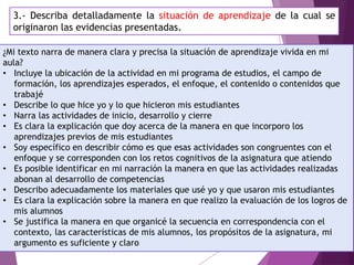 3.- Describa detalladamente la situación de aprendizaje de la cual se
originaron las evidencias presentadas.
¿Mi texto narra de manera clara y precisa la situación de aprendizaje vivida en mi
aula?
• Incluye la ubicación de la actividad en mi programa de estudios, el campo de
formación, los aprendizajes esperados, el enfoque, el contenido o contenidos que
trabajé
• Describe lo que hice yo y lo que hicieron mis estudiantes
• Narra las actividades de inicio, desarrollo y cierre
• Es clara la explicación que doy acerca de la manera en que incorporo los
aprendizajes previos de mis estudiantes
• Soy específico en describir cómo es que esas actividades son congruentes con el
enfoque y se corresponden con los retos cognitivos de la asignatura que atiendo
• Es posible identificar en mi narración la manera en que las actividades realizadas
abonan al desarrollo de competencias
• Describo adecuadamente los materiales que usé yo y que usaron mis estudiantes
• Es clara la explicación sobre la manera en que realizo la evaluación de los logros de
mis alumnos
• Se justifica la manera en que organicé la secuencia en correspondencia con el
contexto, las características de mis alumnos, los propósitos de la asignatura, mi
argumento es suficiente y claro
 